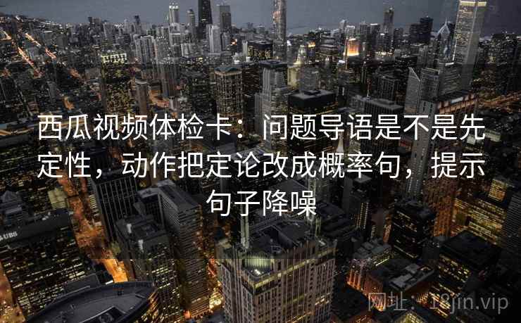 西瓜视频体检卡：问题导语是不是先定性，动作把定论改成概率句，提示句子降噪