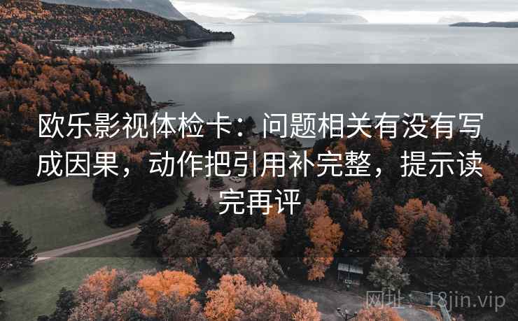 欧乐影视体检卡：问题相关有没有写成因果，动作把引用补完整，提示读完再评