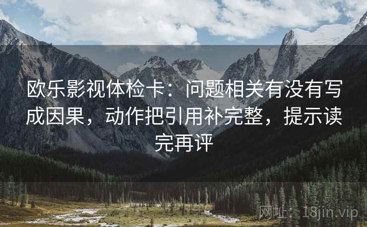 欧乐影视体检卡：问题相关有没有写成因果，动作把引用补完整，提示读完再评