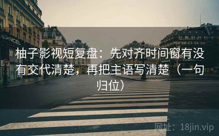柚子影视短复盘：先对齐时间窗有没有交代清楚，再把主语写清楚（一句归位）