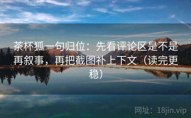茶杯狐一句归位：先看评论区是不是再叙事，再把截图补上下文（读完更稳）