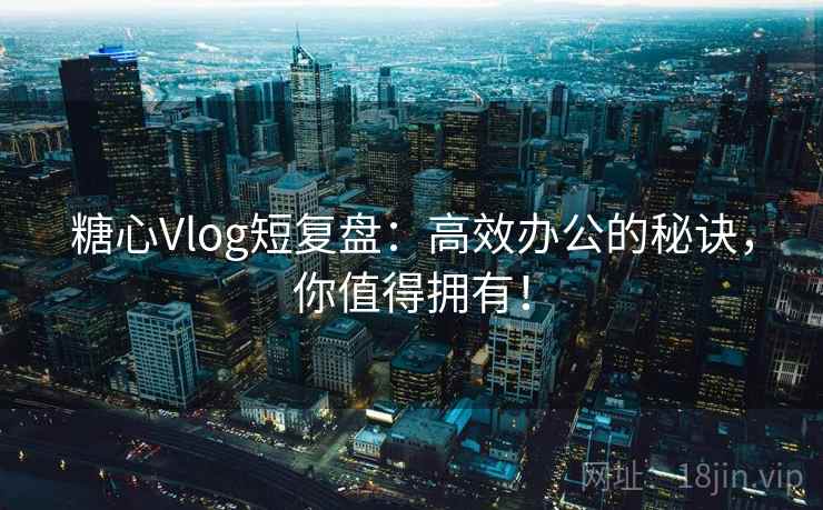 糖心Vlog短复盘：高效办公的秘诀，你值得拥有！