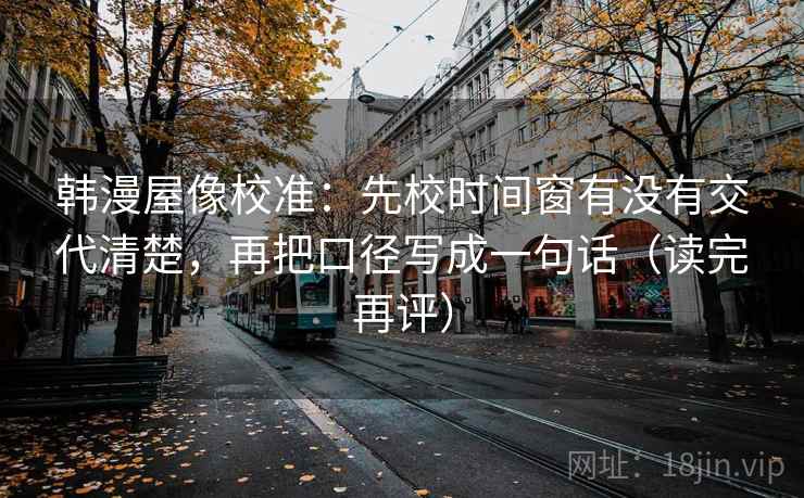 韩漫屋像校准：先校时间窗有没有交代清楚，再把口径写成一句话（读完再评）