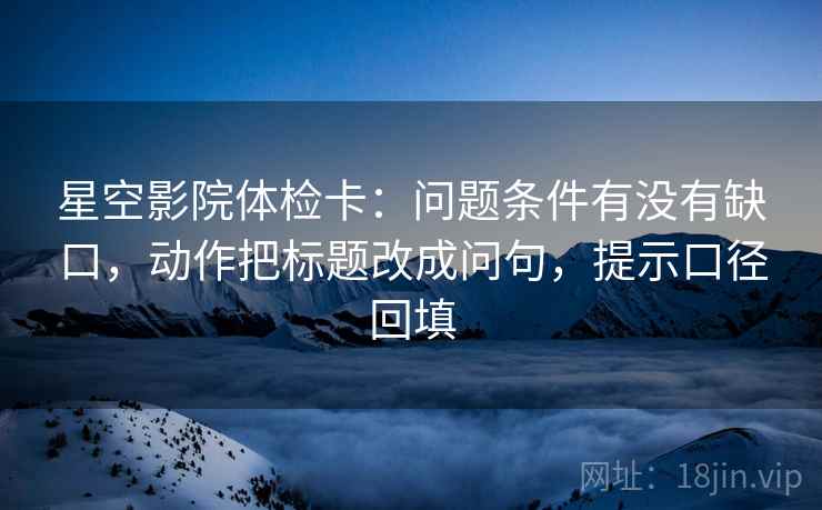 星空影院体检卡：问题条件有没有缺口，动作把标题改成问句，提示口径回填