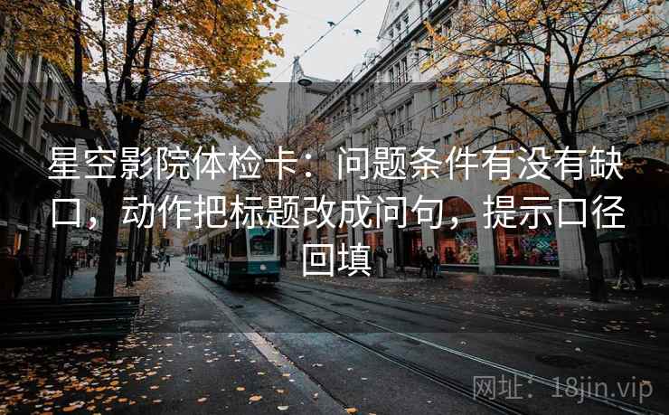 星空影院体检卡：问题条件有没有缺口，动作把标题改成问句，提示口径回填