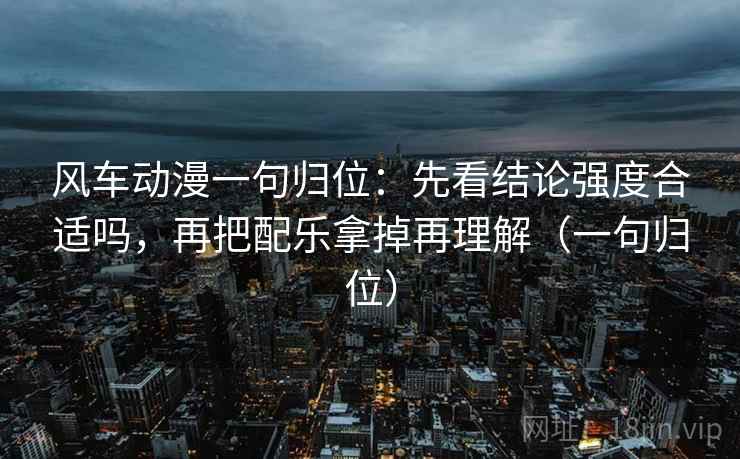 风车动漫一句归位：先看结论强度合适吗，再把配乐拿掉再理解（一句归位）