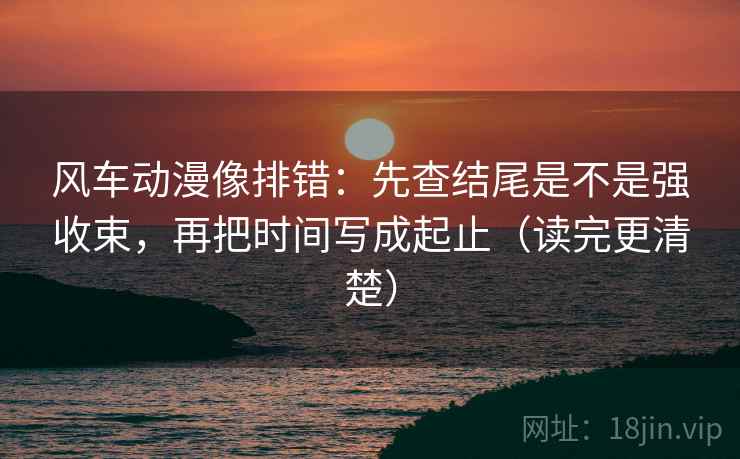 风车动漫像排错：先查结尾是不是强收束，再把时间写成起止（读完更清楚）