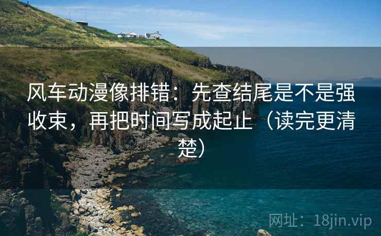 风车动漫像排错：先查结尾是不是强收束，再把时间写成起止（读完更清楚）