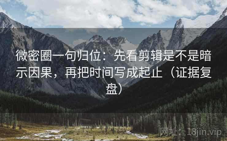 微密圈一句归位：先看剪辑是不是暗示因果，再把时间写成起止（证据复盘）