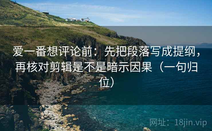 爱一番想评论前：先把段落写成提纲，再核对剪辑是不是暗示因果（一句归位）