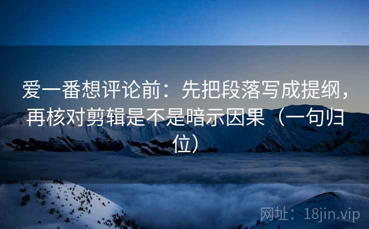 爱一番想评论前：先把段落写成提纲，再核对剪辑是不是暗示因果（一句归位）